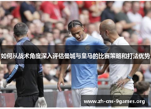 如何从战术角度深入评估曼城与皇马的比赛策略和打法优势