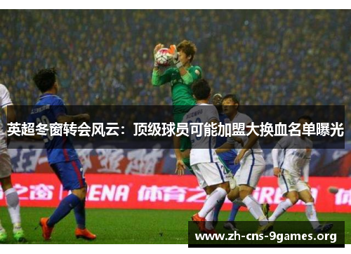 英超冬窗转会风云：顶级球员可能加盟大换血名单曝光