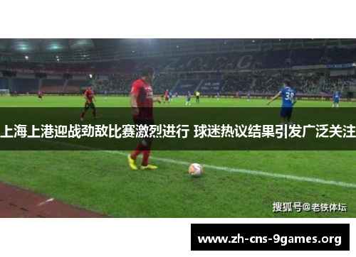 上海上港迎战劲敌比赛激烈进行 球迷热议结果引发广泛关注
