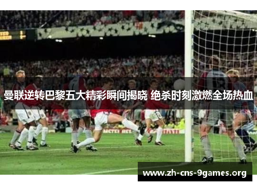 曼联逆转巴黎五大精彩瞬间揭晓 绝杀时刻激燃全场热血