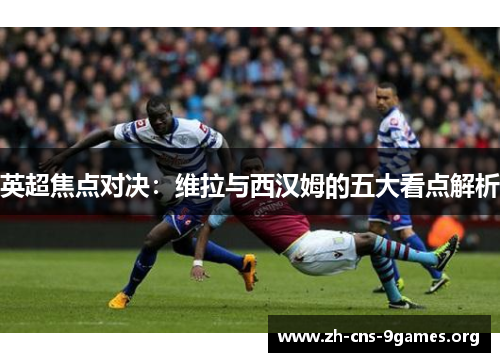 英超焦点对决：维拉与西汉姆的五大看点解析