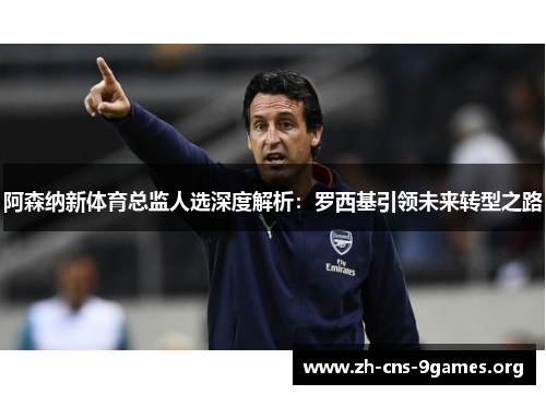 阿森纳新体育总监人选深度解析：罗西基引领未来转型之路