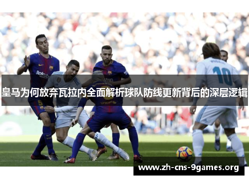 皇马为何放弃瓦拉内全面解析球队防线更新背后的深层逻辑 皇马为何放弃瓦拉内全面解析球队防线更新背后的深层逻辑