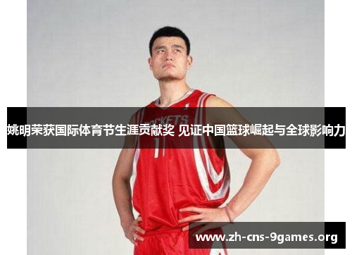 姚明荣获国际体育节生涯贡献奖 见证中国篮球崛起与全球影响力