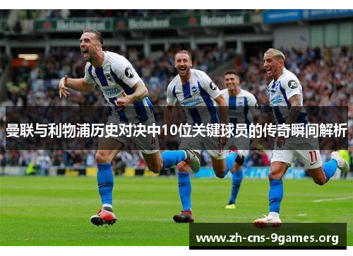 曼联与利物浦历史对决中10位关键球员的传奇瞬间解析